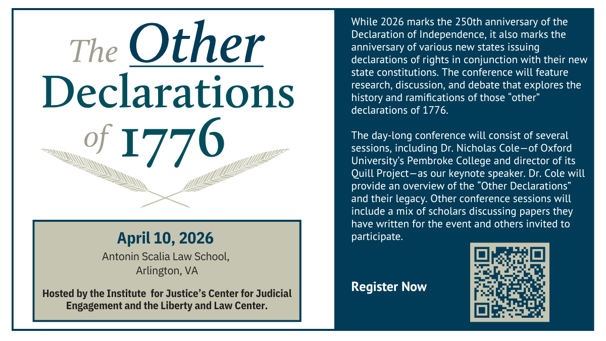Event title, date of event, qr code to register.  Hosted by the Institute for Justice's Center for Judicial Engagement and the Liberty and Law Center. While 2026 marks the 250th anniversary of the Declaration of Independence, it also marks the anniversary of various new states issuing declarations of rights in conjunction with their new state constitutions. The conference will feature research, discussion, and debate that explores the history and ramifications of those "other" declarations of 1776. The day-long conference will consist of several sessions, including Dr. Nicholas Cole-of Oxford University's Pembroke College and director of its Quill Project-as our keynote speaker. Dr. Cole will provide an overview of the "Other Declarations" and their legacy. Other conference sessions will include a mix of scholars discussing papers they have written for the event and others invited to participate.
